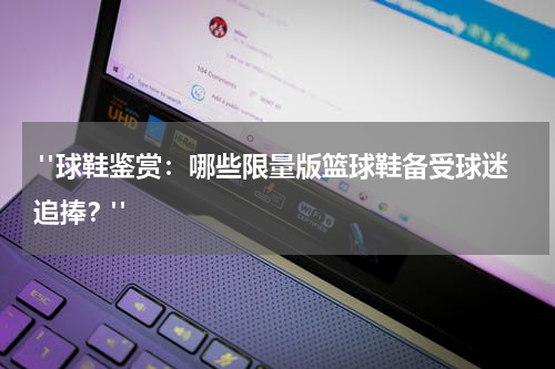  "球鞋鉴赏：哪些限量版篮球鞋备受球迷追捧？"