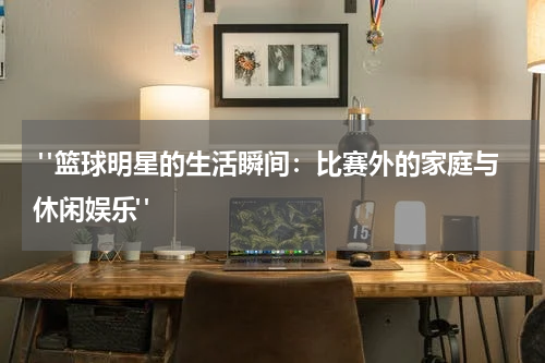  "篮球明星的生活瞬间：比赛外的家庭与休闲娱乐"