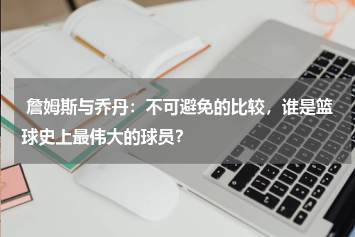  詹姆斯与乔丹：不可避免的比较，谁是篮球史上最伟大的球员？
