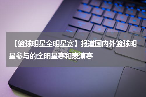  【篮球明星全明星赛】报道国内外篮球明星参与的全明星赛和表演赛