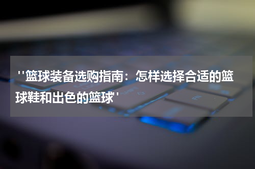  "篮球装备选购指南：怎样选择合适的篮球鞋和出色的篮球"