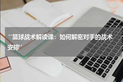  "篮球战术解读课：如何解密对手的战术安排"