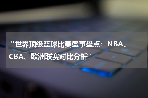  "世界顶级篮球比赛盛事盘点：NBA、CBA、欧洲联赛对比分析"