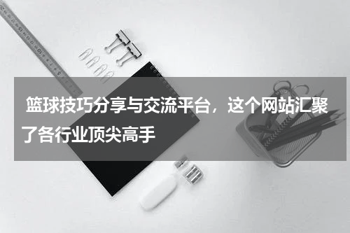  篮球技巧分享与交流平台，这个网站汇聚了各行业顶尖高手