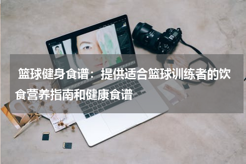  篮球健身食谱：提供适合篮球训练者的饮食营养指南和健康食谱