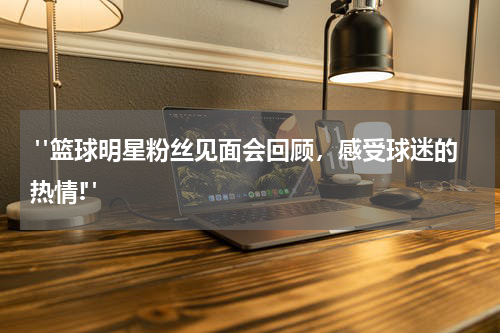  "篮球明星粉丝见面会回顾，感受球迷的热情!"