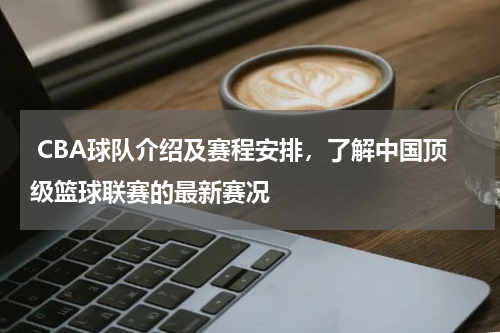  CBA球队介绍及赛程安排，了解中国顶级篮球联赛的最新赛况