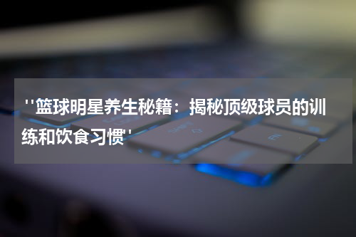  "篮球明星养生秘籍：揭秘顶级球员的训练和饮食习惯"