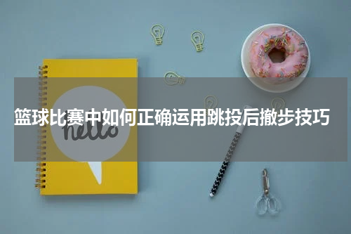  篮球比赛中如何正确运用跳投后撤步技巧