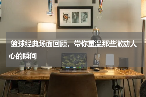  篮球经典场面回顾，带你重温那些激动人心的瞬间