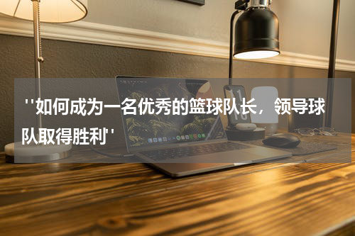  "如何成为一名优秀的篮球队长，领导球队取得胜利"