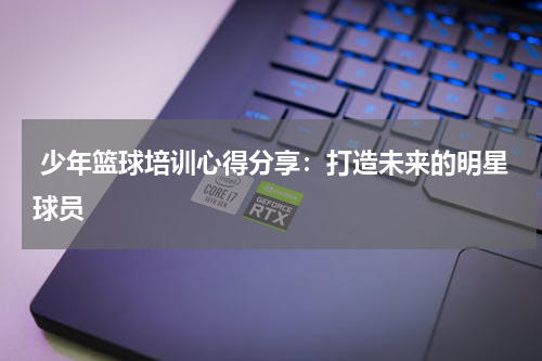  少年篮球培训心得分享：打造未来的明星球员