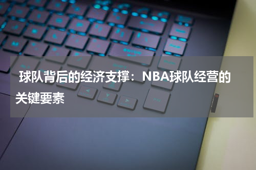  球队背后的经济支撑：NBA球队经营的关键要素