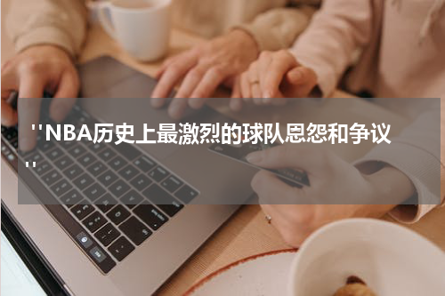  "NBA历史上最激烈的球队恩怨和争议"