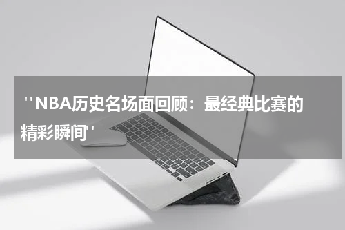  "NBA历史名场面回顾：最经典比赛的精彩瞬间"