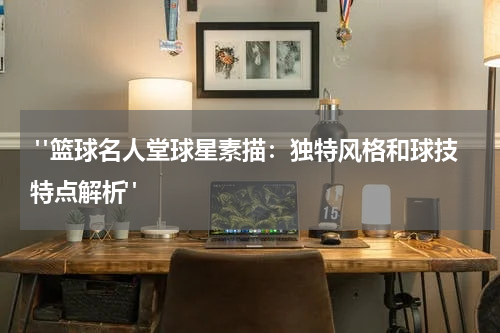  "篮球名人堂球星素描：独特风格和球技特点解析"