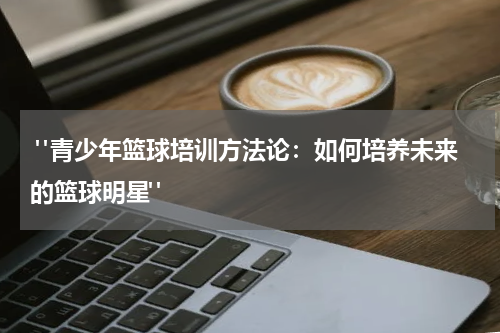  "青少年篮球培训方法论：如何培养未来的篮球明星"