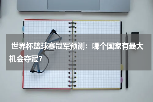  世界杯篮球赛冠军预测：哪个国家有最大机会夺冠？