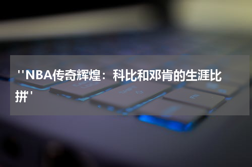  "NBA传奇辉煌：科比和邓肯的生涯比拼"