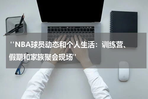  "NBA球员动态和个人生活：训练营、假期和家族聚会现场"