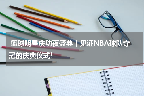  篮球明星庆功夜盛典｜见证NBA球队夺冠的庆典仪式！