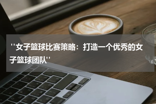  "女子篮球比赛策略：打造一个优秀的女子篮球团队"