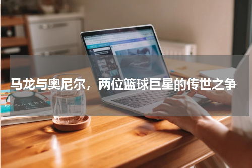  马龙与奥尼尔，两位篮球巨星的传世之争