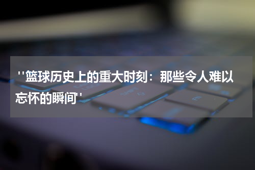  "篮球历史上的重大时刻：那些令人难以忘怀的瞬间"