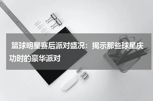  篮球明星赛后派对盛况：揭示那些球星庆功时的豪华派对