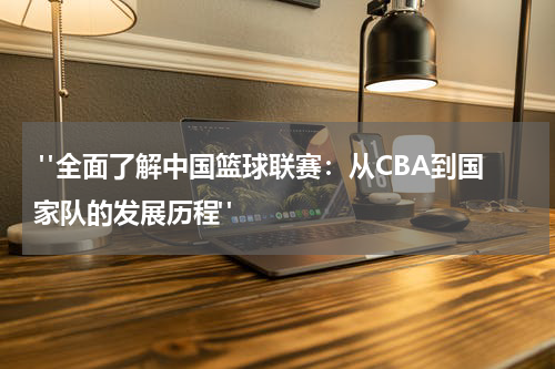  "全面了解中国篮球联赛：从CBA到国家队的发展历程"