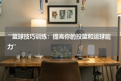  "篮球技巧训练：提高你的投篮和运球能力"