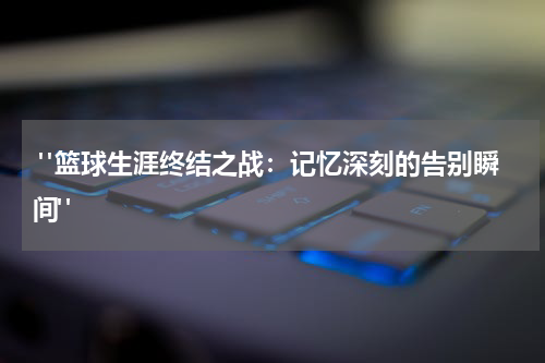  "篮球生涯终结之战：记忆深刻的告别瞬间"