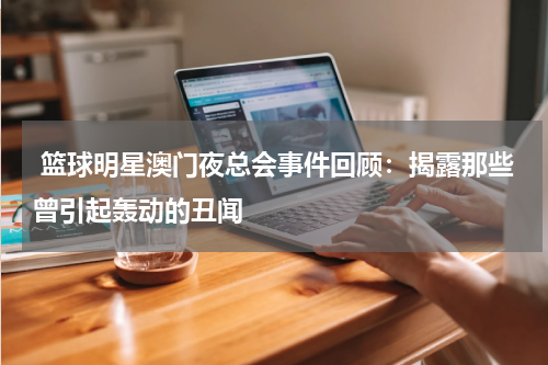  篮球明星澳门夜总会事件回顾：揭露那些曾引起轰动的丑闻