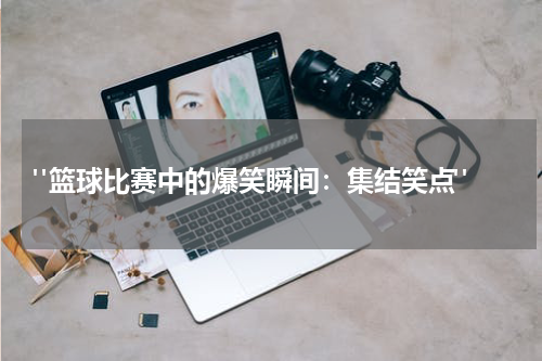  "篮球比赛中的爆笑瞬间：集结笑点"