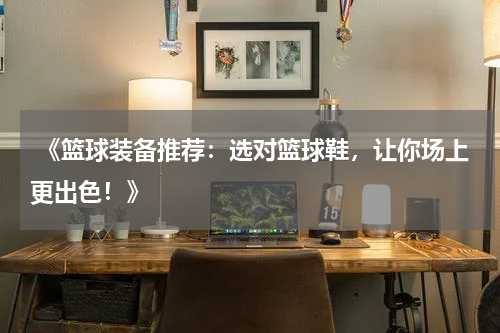  《篮球装备推荐：选对篮球鞋，让你场上更出色！》