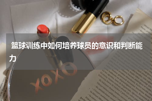  篮球训练中如何培养球员的意识和判断能力