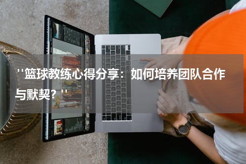  "篮球教练心得分享：如何培养团队合作与默契？"