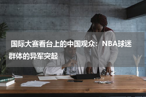  国际大赛看台上的中国观众：NBA球迷群体的异军突起