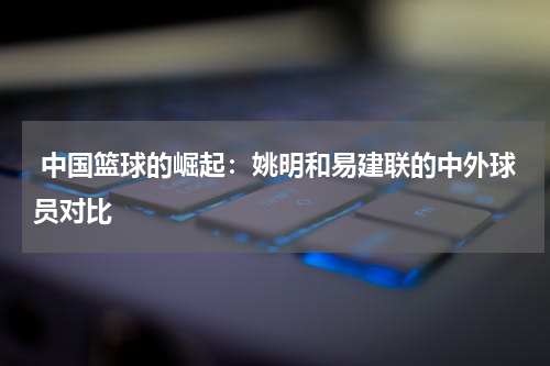  中国篮球的崛起：姚明和易建联的中外球员对比