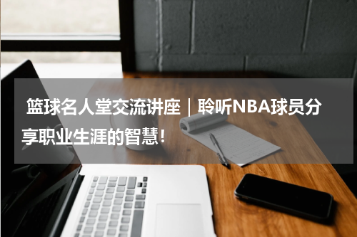  篮球名人堂交流讲座｜聆听NBA球员分享职业生涯的智慧！