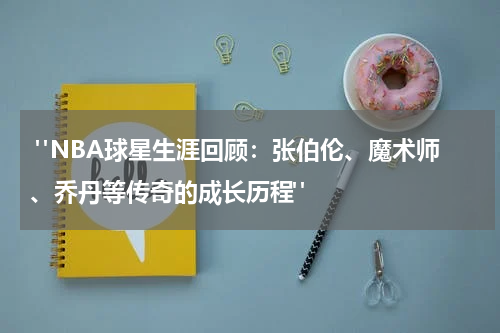  "NBA球星生涯回顾：张伯伦、魔术师、乔丹等传奇的成长历程"