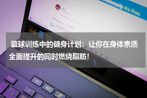  篮球训练中的健身计划：让你在身体素质全面提升的同时燃烧脂肪！