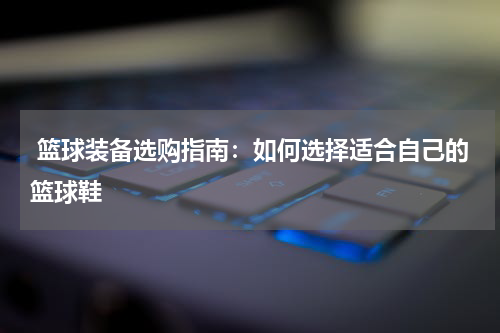  篮球装备选购指南：如何选择适合自己的篮球鞋
