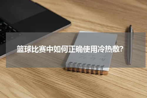  篮球比赛中如何正确使用冷热敷？
