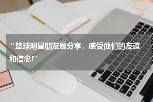  "篮球明星朋友圈分享，感受他们的友谊和信念!"