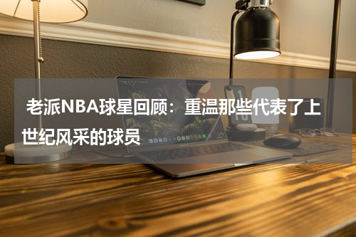  老派NBA球星回顾：重温那些代表了上世纪风采的球员