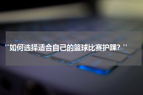 "如何选择适合自己的篮球比赛护踝？"
