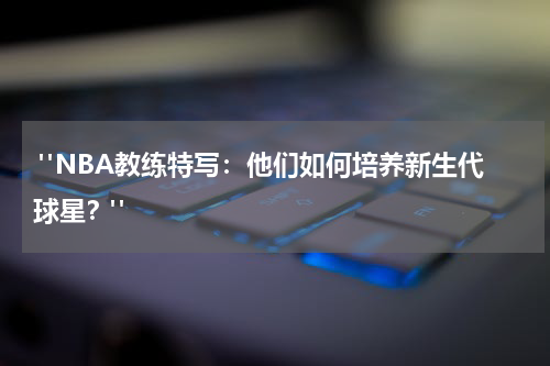  "NBA教练特写：他们如何培养新生代球星？"