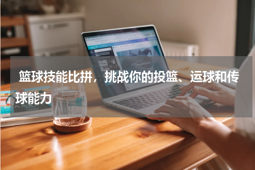  篮球技能比拼，挑战你的投篮、运球和传球能力