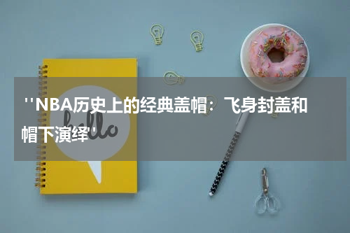  "NBA历史上的经典盖帽：飞身封盖和帽下演绎"